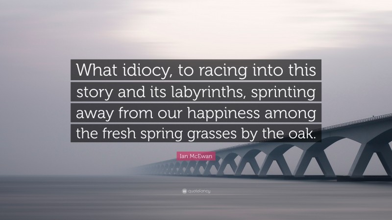 Ian McEwan Quote: “What idiocy, to racing into this story and its labyrinths, sprinting away from our happiness among the fresh spring grasses by the oak.”