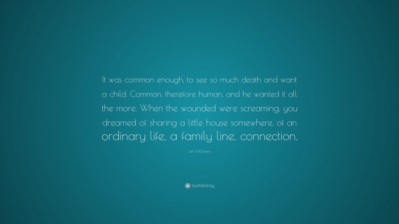 Ian McEwan Quote: “It was common enough, to see so much death and want a child. Common, therefore human, and he wanted it all the more. When the wounded were screaming, you dreamed of sharing a little house somewhere, of an ordinary life, a family line, connection.”