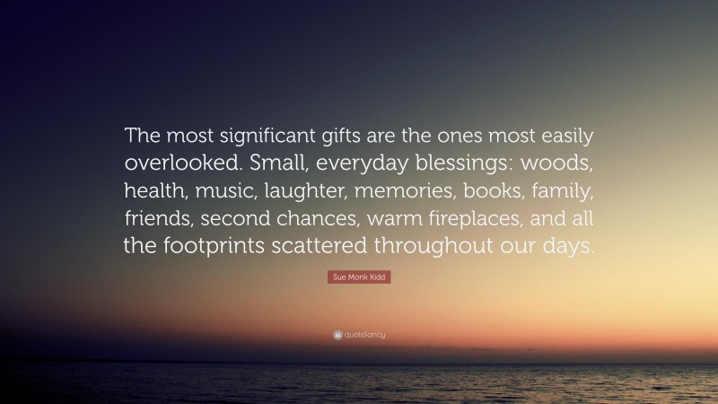 Sue Monk Kidd Quote: “The most significant gifts are the ones most easily overlooked. Small, everyday blessings: woods, health, music, laughter, memories, books, family, friends, second chances, warm fireplaces, and all the footprints scattered throughout our days.”