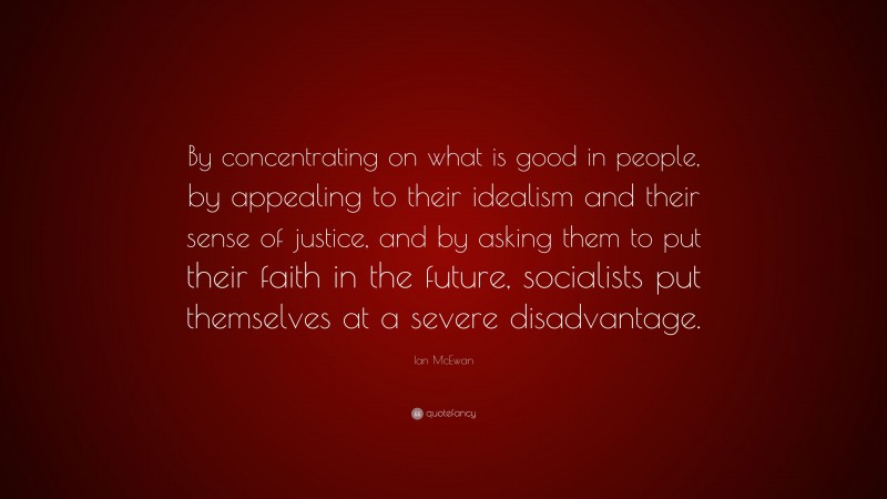 Ian McEwan Quote: “By concentrating on what is good in people, by appealing to their idealism and their sense of justice, and by asking them to put their faith in the future, socialists put themselves at a severe disadvantage.”