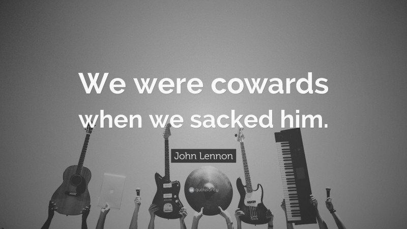 John Lennon Quote: “We were cowards when we sacked him.”
