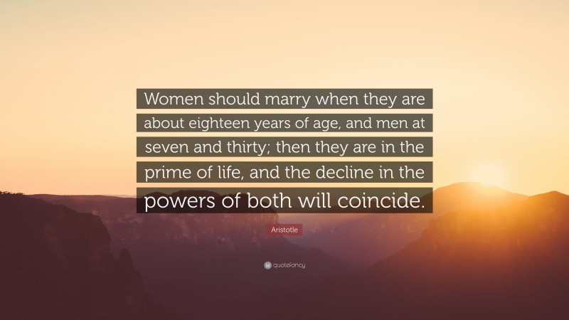 Aristotle Quote: “Women should marry when they are about eighteen years of age, and men at seven and thirty; then they are in the prime of life, and the decline in the powers of both will coincide.”