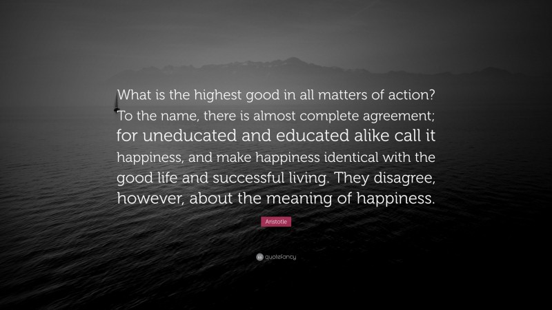 Aristotle Quote: “What is the highest good in all matters of action? To the name, there is almost complete agreement; for uneducated and educated alike call it happiness, and make happiness identical with the good life and successful living. They disagree, however, about the meaning of happiness.”