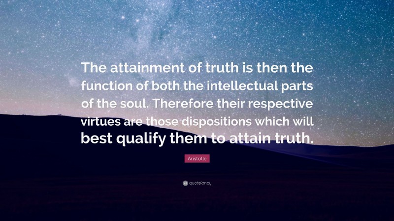 Aristotle Quote: “The attainment of truth is then the function of both the intellectual parts of the soul. Therefore their respective virtues are those dispositions which will best qualify them to attain truth.”