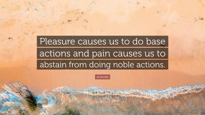 Aristotle Quote: “Pleasure causes us to do base actions and pain causes us to abstain from doing noble actions.”