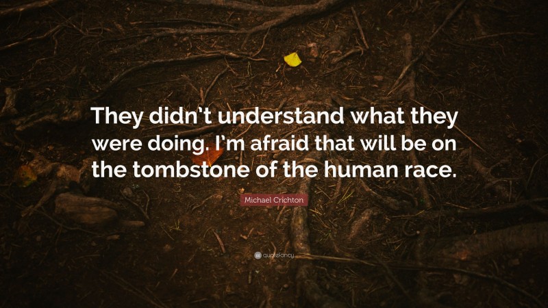 Michael Crichton Quote: “They didn’t understand what they were doing. I’m afraid that will be on the tombstone of the human race.”