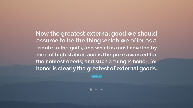 Aristotle Quote: “Now the greatest external good we should assume to be the thing which we offer as a tribute to the gods, and which is most coveted by men of high station, and is the prize awarded for the noblest deeds; and such a thing is honor, for honor is clearly the greatest of external goods.”