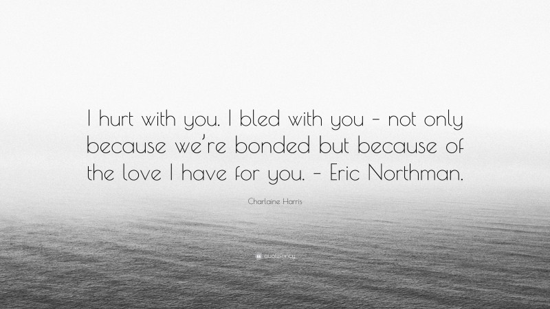Charlaine Harris Quote: “I hurt with you. I bled with you – not only because we’re bonded but because of the love I have for you. – Eric Northman.”