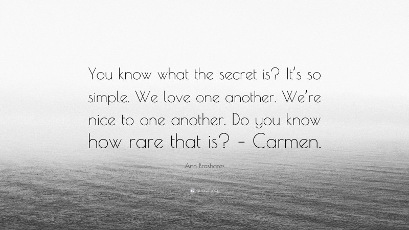 Ann Brashares Quote: “You know what the secret is? It’s so simple. We love one another. We’re nice to one another. Do you know how rare that is? – Carmen.”