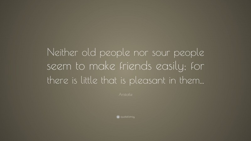 Aristotle Quote: “Neither old people nor sour people seem to make friends easily; for there is little that is pleasant in them...”