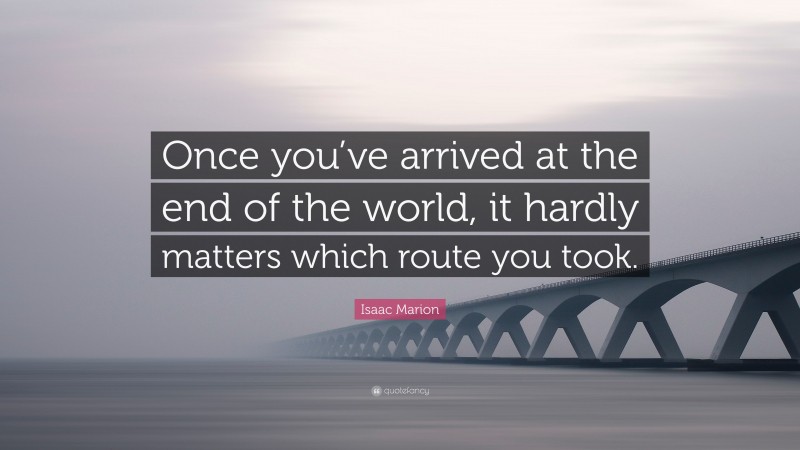 Isaac Marion Quote: “Once you’ve arrived at the end of the world, it hardly matters which route you took.”