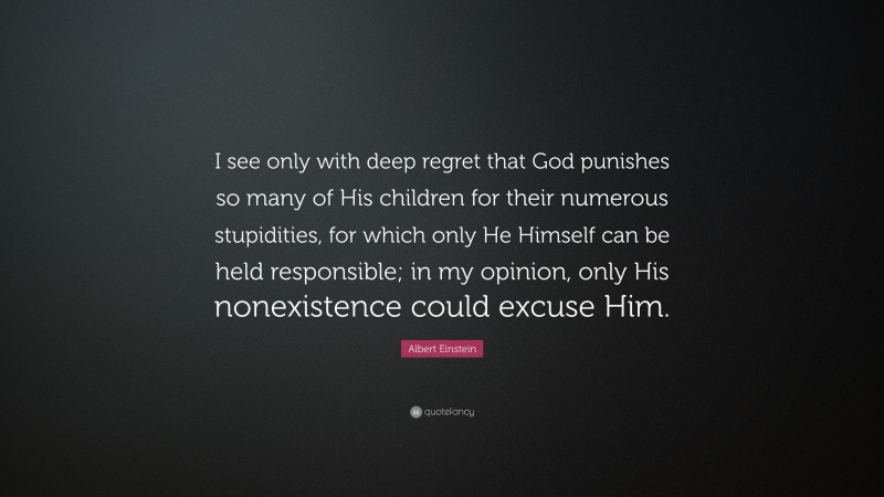 Albert Einstein Quote: “I see only with deep regret that God punishes so many of His children for their numerous stupidities, for which only He Himself can be held responsible; in my opinion, only His nonexistence could excuse Him.”
