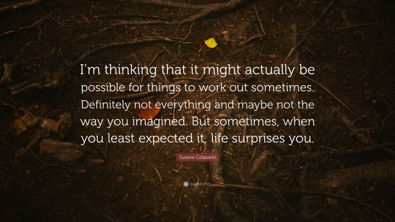 Susane Colasanti Quote: “I’m thinking that it might actually be possible for things to work out sometimes. Definitely not everything and maybe not the way you imagined. But sometimes, when you least expected it, life surprises you.”