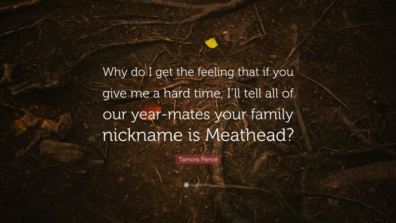 Tamora Pierce Quote: “Why do I get the feeling that if you give me a hard time, I’ll tell all of our year-mates your family nickname is Meathead?”