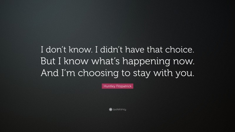 Huntley Fitzpatrick Quote: “I don’t know. I didn’t have that choice. But I know what’s happening now. And I’m choosing to stay with you.”