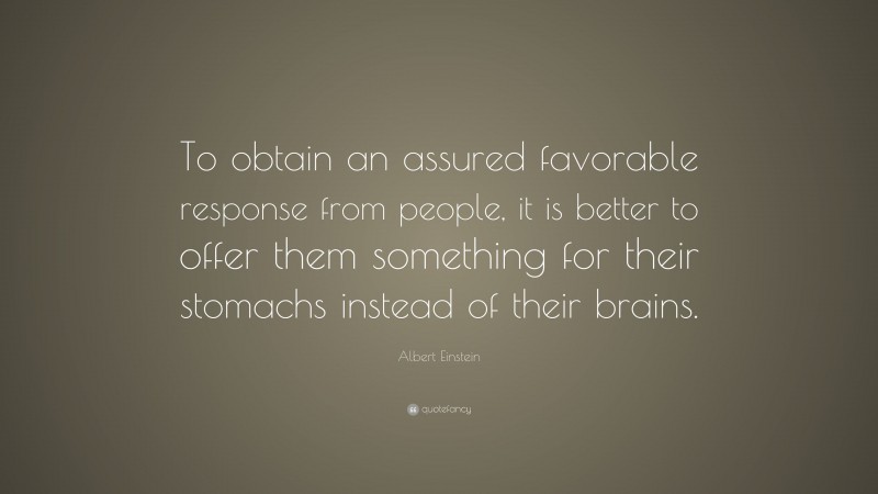 Albert Einstein Quote: “To obtain an assured favorable response from people, it is better to offer them something for their stomachs instead of their brains.”