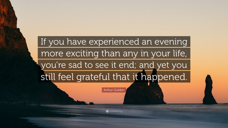 Arthur Golden Quote: “If you have experienced an evening more exciting than any in your life, you’re sad to see it end; and yet you still feel grateful that it happened.”