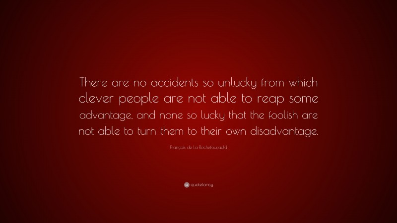 François de La Rochefoucauld Quote: “There are no accidents so unlucky from which clever people are not able to reap some advantage, and none so lucky that the foolish are not able to turn them to their own disadvantage.”