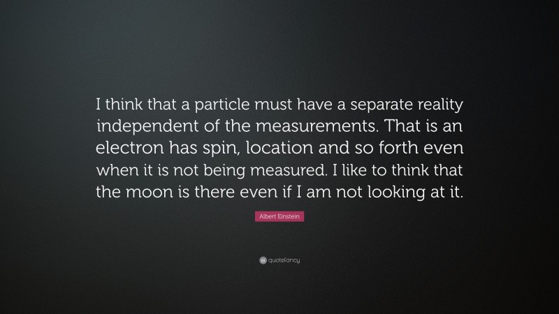 Albert Einstein Quote: “I think that a particle must have a separate reality independent of the measurements. That is an electron has spin, location and so forth even when it is not being measured. I like to think that the moon is there even if I am not looking at it.”