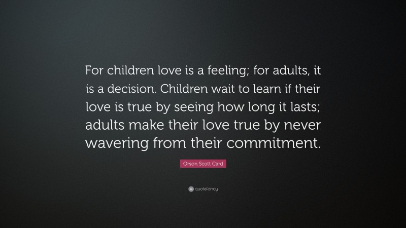 Orson Scott Card Quote: “For children love is a feeling; for adults, it is a decision. Children wait to learn if their love is true by seeing how long it lasts; adults make their love true by never wavering from their commitment.”