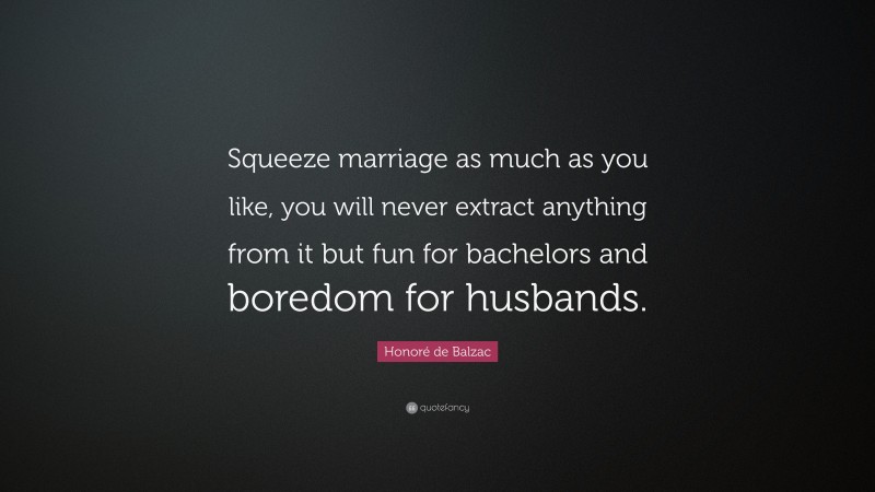 Honoré de Balzac Quote: “Squeeze marriage as much as you like, you will never extract anything from it but fun for bachelors and boredom for husbands.”