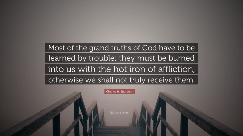 Charles H. Spurgeon Quote: “Most of the grand truths of God have to be learned by trouble; they must be burned into us with the hot iron of affliction, otherwise we shall not truly receive them.”