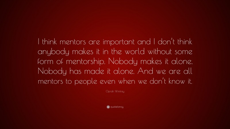 Oprah Winfrey Quote: “I think mentors are important and I don’t think anybody makes it in the world without some form of mentorship. Nobody makes it alone. Nobody has made it alone. And we are all mentors to people even when we don’t know it.”