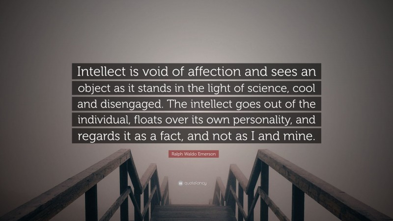 Ralph Waldo Emerson Quote: “Intellect is void of affection and sees an object as it stands in the light of science, cool and disengaged. The intellect goes out of the individual, floats over its own personality, and regards it as a fact, and not as I and mine.”