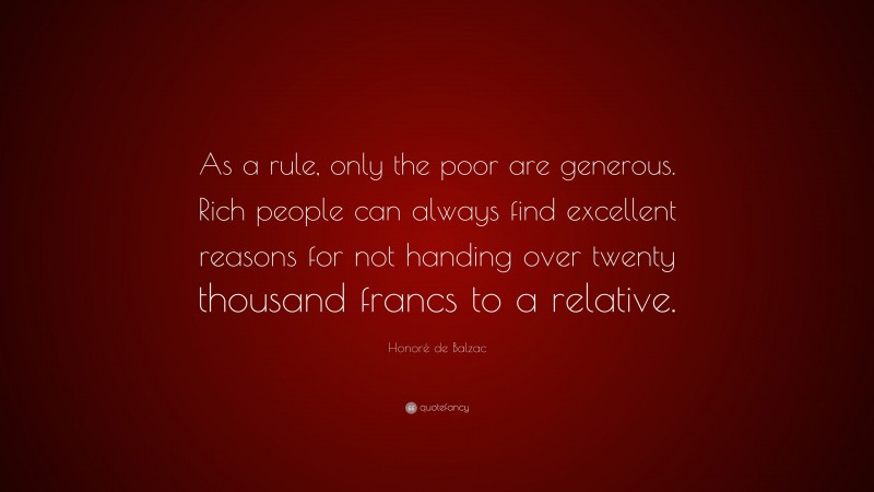 Honoré de Balzac Quote: “As a rule, only the poor are generous. Rich people can always find excellent reasons for not handing over twenty thousand francs to a relative.”
