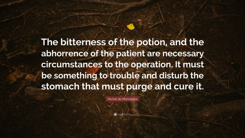 Michel de Montaigne Quote: “The bitterness of the potion, and the abhorrence of the patient are necessary circumstances to the operation. It must be something to trouble and disturb the stomach that must purge and cure it.”