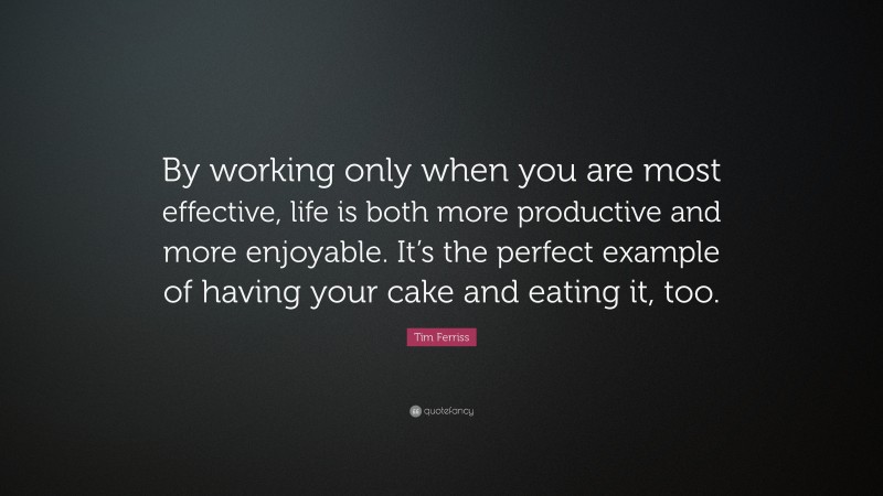 Tim Ferriss Quote: “By working only when you are most effective, life is both more productive and more enjoyable. It’s the perfect example of having your cake and eating it, too.”