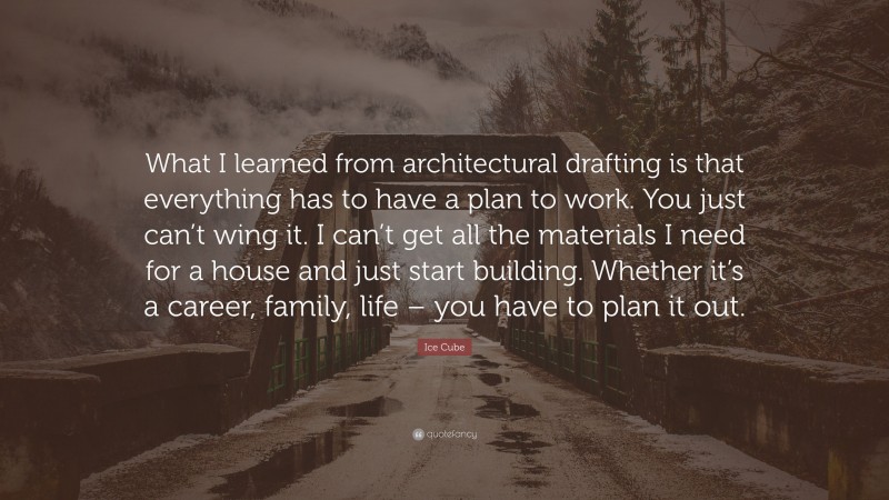 Ice Cube Quote: “What I learned from architectural drafting is that everything has to have a plan to work. You just can’t wing it. I can’t get all the materials I need for a house and just start building. Whether it’s a career, family, life – you have to plan it out.”