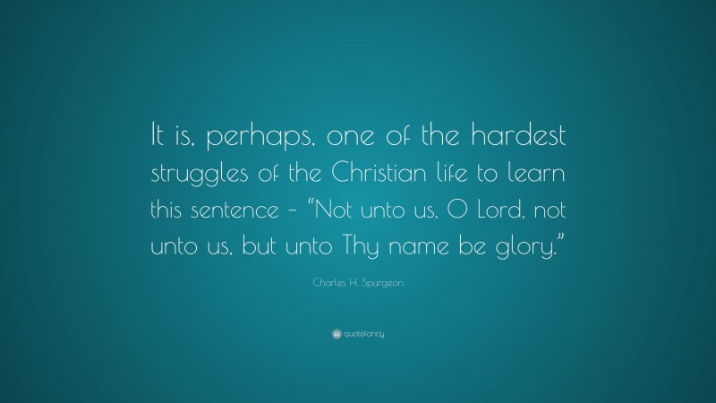 Charles H. Spurgeon Quote: “It is, perhaps, one of the hardest struggles of the Christian life to learn this sentence – “Not unto us, O Lord, not unto us, but unto Thy name be glory.””