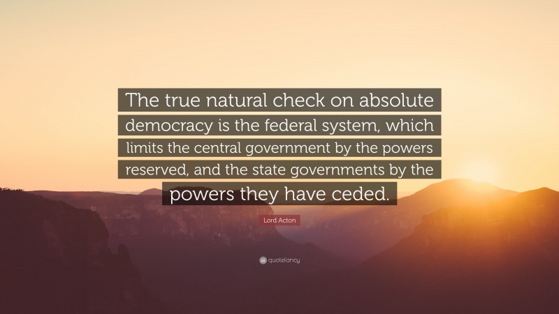 Lord Acton Quote: “The true natural check on absolute democracy is the federal system, which limits the central government by the powers reserved, and the state governments by the powers they have ceded.”