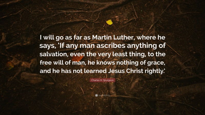 Charles H. Spurgeon Quote: “I will go as far as Martin Luther, where he says, ‘If any man ascribes anything of salvation, even the very least thing, to the free will of man, he knows nothing of grace, and he has not learned Jesus Christ rightly.’”