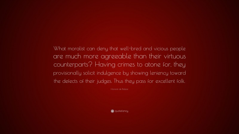 Honoré de Balzac Quote: “What moralist can deny that well-bred and vicious people are much more agreeable than their virtuous counterparts? Having crimes to atone for, they provisionally solicit indulgence by showing leniency toward the defects of their judges. Thus they pass for excellent folk.”