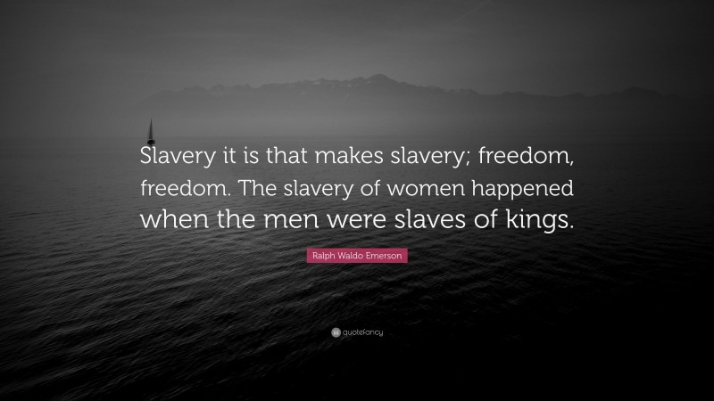 Ralph Waldo Emerson Quote: “Slavery it is that makes slavery; freedom, freedom. The slavery of women happened when the men were slaves of kings.”