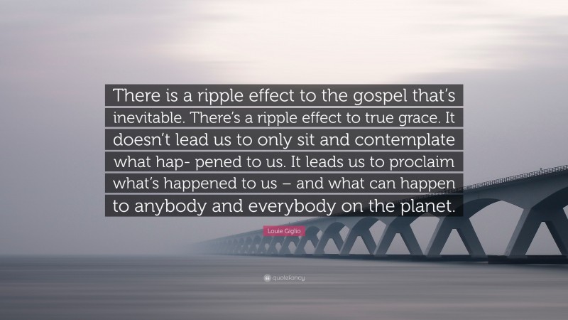 Louie Giglio Quote: “There is a ripple effect to the gospel that’s inevitable. There’s a ripple effect to true grace. It doesn’t lead us to only sit and contemplate what hap- pened to us. It leads us to proclaim what’s happened to us – and what can happen to anybody and everybody on the planet.”