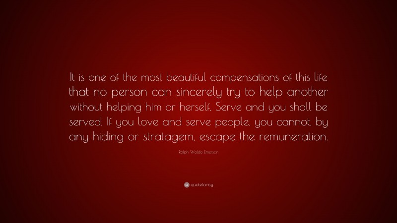 Ralph Waldo Emerson Quote: “It is one of the most beautiful compensations of this life that no person can sincerely try to help another without helping him or herself. Serve and you shall be served. If you love and serve people, you cannot, by any hiding or stratagem, escape the remuneration.”