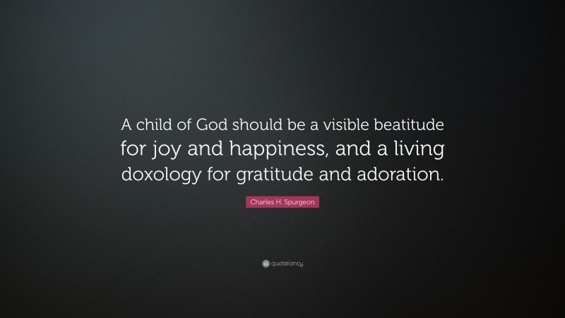 Charles H. Spurgeon Quote: “A child of God should be a visible beatitude for joy and happiness, and a living doxology for gratitude and adoration.”