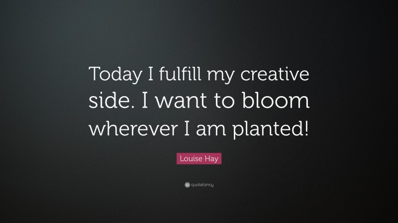Louise Hay Quote: “Today I fulfill my creative side. I want to bloom wherever I am planted!”