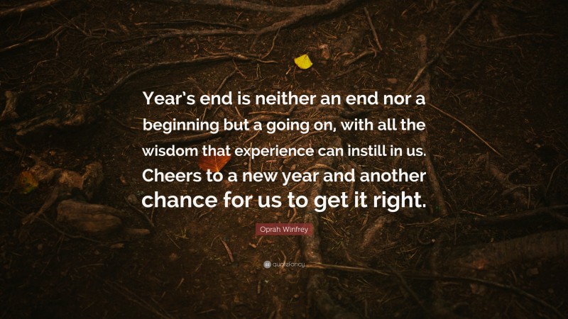 Oprah Winfrey Quote: “Year’s end is neither an end nor a beginning but a going on, with all the wisdom that experience can instill in us. Cheers to a new year and another chance for us to get it right.”