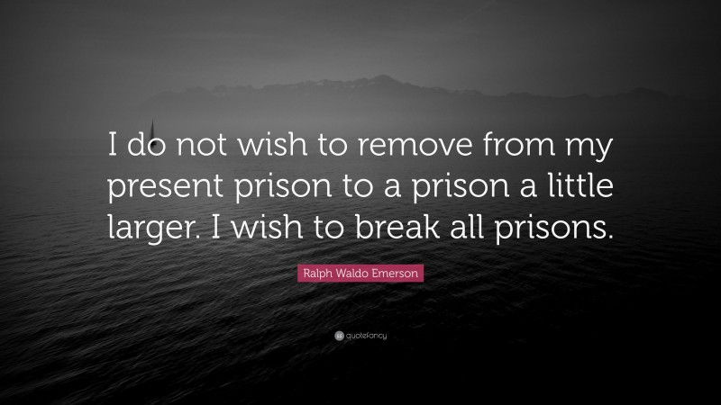 Ralph Waldo Emerson Quote: “I do not wish to remove from my present prison to a prison a little larger. I wish to break all prisons.”