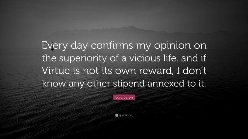 Lord Byron Quote: “Every day confirms my opinion on the superiority of a vicious life, and if Virtue is not its own reward, I don’t know any other stipend annexed to it.”