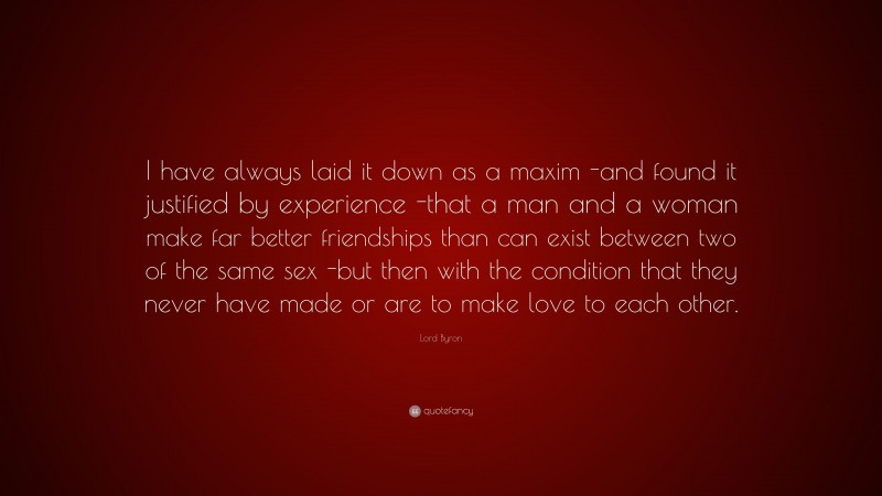 Lord Byron Quote: “I have always laid it down as a maxim -and found it justified by experience -that a man and a woman make far better friendships than can exist between two of the same sex -but then with the condition that they never have made or are to make love to each other.”