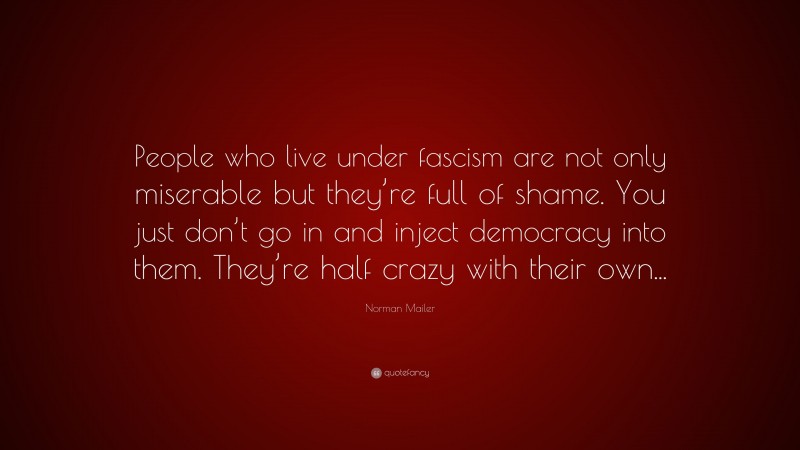 Norman Mailer Quote: “People who live under fascism are not only miserable but they’re full of shame. You just don’t go in and inject democracy into them. They’re half crazy with their own...”