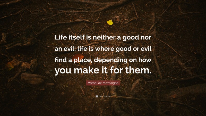 Michel de Montaigne Quote: “Life itself is neither a good nor an evil: life is where good or evil find a place, depending on how you make it for them.”