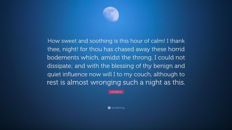 Lord Byron Quote: “How sweet and soothing is this hour of calm! I thank thee, night! for thou has chased away these horrid bodements which, amidst the throng, I could not dissipate; and with the blessing of thy benign and quiet influence now will I to my couch, although to rest is almost wronging such a night as this.”