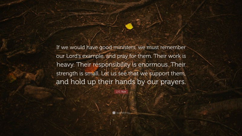 J. C. Ryle Quote: “If we would have good ministers, we must remember our Lord’s example, and pray for them. Their work is heavy. Their responsibility is enormous. Their strength is small. Let us see that we support them, and hold up their hands by our prayers.”