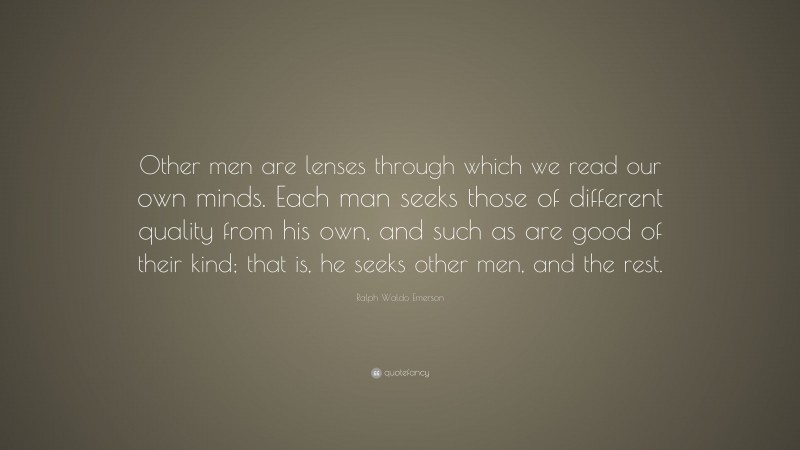 Ralph Waldo Emerson Quote: “Other men are lenses through which we read our own minds. Each man seeks those of different quality from his own, and such as are good of their kind; that is, he seeks other men, and the rest.”